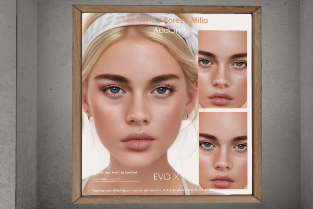 Semolina Pores Milia - EvoX	&lt;a href=&quot;http://maps.secondlife.com/secondlife/DeeTaleZ/128/129/265&quot; target=&quot;_blank&quot;&gt;Teleport&lt;/a&gt;