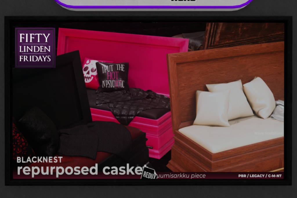 Repurposed Casket	&lt;a href=&quot;http://maps.secondlife.com/secondlife/BLACK%20NEST/233/131/21&quot; target=&quot;_blank&quot;&gt;Teleport&lt;/a&gt;