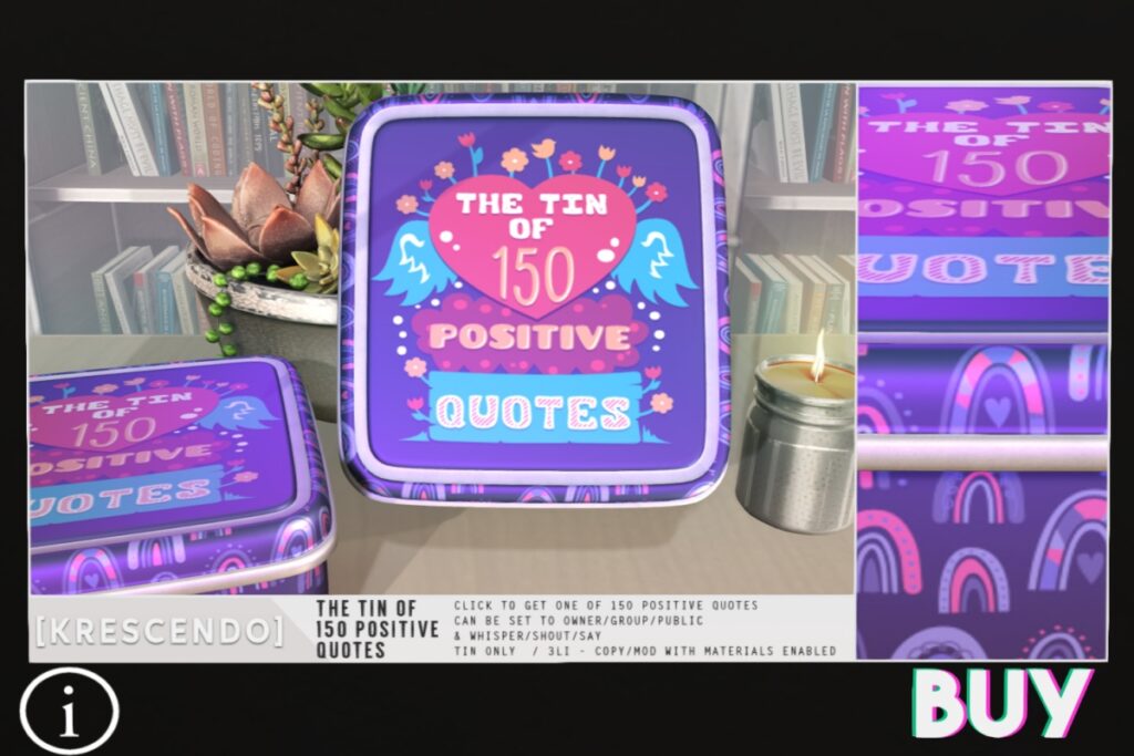 The Tin Of 150 Possitive Quotes	<a href="http://maps.secondlife.com/secondlife/SkyBeam%20Hideaway/215/237/4022" target="_blank">Teleport</a>