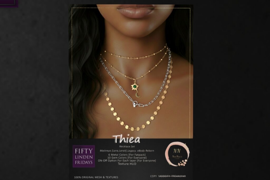 Thiea Necklace- Freya/Legacy/Maitreya	<a href="http://maps.secondlife.com/secondlife/Celestial%20Vale/152/143/2002" target="_blank">Teleport</a>