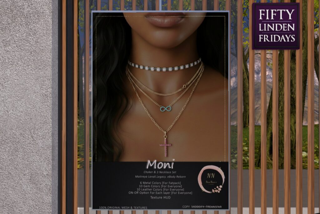 Moni Necklace- Legacy/MaitreyaX/Reborn	<a href="http://maps.secondlife.com/secondlife/Celestial%20Vale/152/143/2002" target="_blank">Teleport</a>