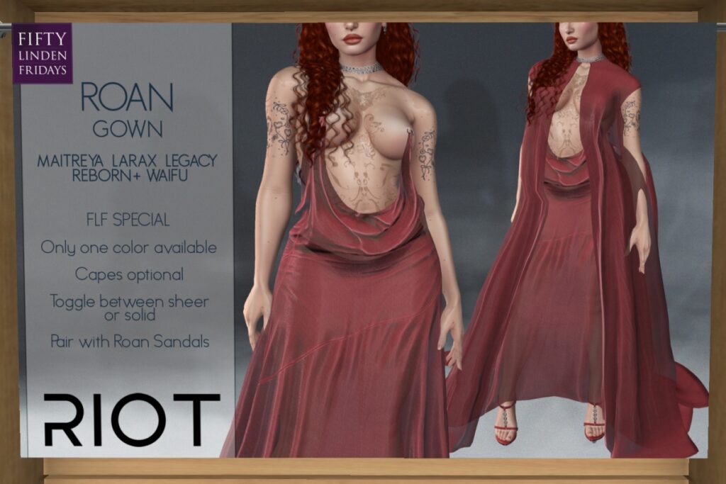 Roan Gown - Legacy/Maitreya/Reborn/+mods	<a href="http://maps.secondlife.com/secondlife/RIOT%20District/134/182/28" target="_blank">Teleport</a>